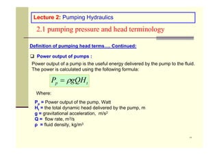 ١٣
2.1 pumping pressure and head terminology
Lecture 2: Pumping Hydraulics
Definition of pumping head terms…. Continued:
 Power output of pumps :
Power output of a pump is the useful energy delivered by the pump to the fluid.
The power is calculated using the following formula:
Pp = Power output of the pump, Watt
Ht = the total dynamic head delivered by the pump, m
g = gravitational acceleration, m/s2
Q = flow rate, m3/s
ρ = fluid density, kg/m3
t
p gQH
P 

Where:
 