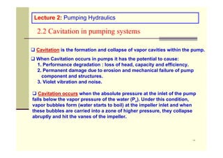 ١٧
2.2 Cavitation in pumping systems
Lecture 2: Pumping Hydraulics
 Cavitation is the formation and collapse of vapor cavities within the pump.
 When Cavitation occurs in pumps it has the potential to cause:
1. Performance degradation : loss of head, capacity and efficiency.
2. Permanent damage due to erosion and mechanical failure of pump
component and structures.
3. Violet vibration and noise.
 Cavitation occurs when the absolute pressure at the inlet of the pump
falls below the vapor pressure of the water (Pv). Under this condition,
vapor bubbles form (water starts to boil) at the impeller inlet and when
these bubbles are carried into a zone of higher pressure, they collapse
abruptly and hit the vanes of the impeller.
 