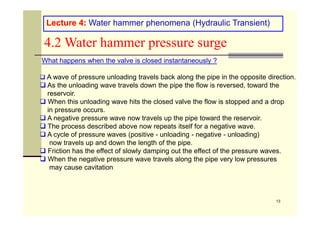 What happens when the valve is closed instantaneously ?
 A wave of pressure unloading travels back along the pipe in the opposite direction.
 As the unloading wave travels down the pipe the flow is reversed, toward the
reservoir.
 When this unloading wave hits the closed valve the flow is stopped and a drop
in pressure occurs.
Lecture 4: Water hammer phenomena (Hydraulic Transient)
4.2 Water hammer pressure surge
13
in pressure occurs.
 A negative pressure wave now travels up the pipe toward the reservoir.
 The process described above now repeats itself for a negative wave.
 A cycle of pressure waves (positive - unloading - negative - unloading)
now travels up and down the length of the pipe.
 Friction has the effect of slowly damping out the effect of the pressure waves.
 When the negative pressure wave travels along the pipe very low pressures
may cause cavitation
 