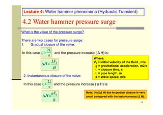 Lecture 4: Water hammer phenomena (Hydraulic Transient)
4.2 Water hammer pressure surge
What is the value of the pressure surge?
There are two cases for pressure surge:
1. Gradual closure of the valve:
In this case and the pressure increase ( Δ H) is:
a
L
tc
2

Where:
17
2. Instantaneous closure of the valve:
In this case and the pressure increase ( Δ H) is:
t
g
V
L
H 0


g
V
a
H 0


a
L
tc
2

Where:
V0 = initial velocity of the fluid , m/s
g = gravitational acceleration, m2/s
t = closure time, s
L = pipe length, m
a = Wave speed, m/s
Note: that (Δ H) due to gradual closure is very
small compared with the instantaneous (Δ H).
 