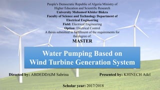 Water Pumping Based on
Wind Turbine Generation System
People's Democratic Republic of Algeria Ministry of
Higher Education and Scientific Research
University Mohamed Khider Biskra
Faculty of Science and Technology Department of
Electrical Engineering
Field: Electrical Engineering
Option: Electrical Control
A thesis submitted in fulfillment of the requirements for
the degree of:
MASTER
Directed by: ABDEDDAIM Sabrina Presented by: KHINECH Adel
Scholar year: 2017/2018
 