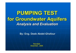 PUMPING TESTPUMPING TEST
for Groundwater Aquifersfor Groundwater Aquifers
Analysis and EvaluationAnalysis and Evaluation
RamallahRamallah
December , 2005December , 2005
By: Eng. Deeb AbdelBy: Eng. Deeb Abdel--GhafourGhafour
 