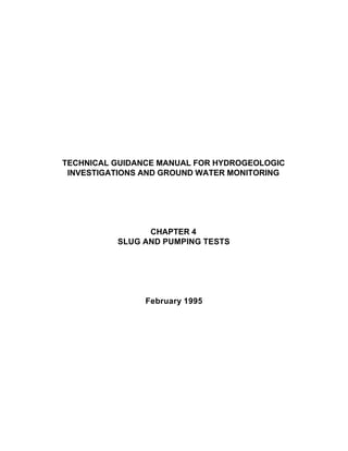 TECHNICAL GUIDANCE MANUAL FOR HYDROGEOLOGIC
INVESTIGATIONS AND GROUND WATER MONITORING
CHAPTER 4
SLUG AND PUMPING TESTS
February 1995
 