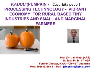 KADUU (PUMPKIN - Cucurbita pepo )
PROCESSING TECHNNOLOGY - VIBRANT
ECONOMY FOR RURAL BASED TINY
INDUSTRIES AND SMALL AND MARGINAL
FARMERS
Prof (Dr) Jai Singh (ARS)
M. Tech Ph D , IIT KGP
Former Director, ICAR – CIPHET, Ludhiana
Mob: 8958463808 E – Mail : jsingh.sre@gmail.com
 