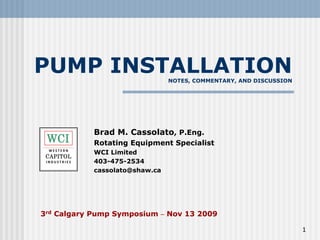 PUMP INSTALLATION
NOTES, COMMENTARY, AND DISCUSSION
Brad M. Cassolato, P.Eng.
Rotating Equipment Specialist
WCI Limited
403-475-2534
cassolato@shaw.ca
3rd Calgary Pump Symposium – Nov 13 2009
1
 