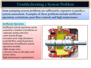 Troubleshooting a System Problem
Some pumping system problems are sufficiently expensive to justify a
system assessment. Examples of these problems include inefficient
operation, cavitations, poor flow control, and high maintenance
Inefficient system operation can be
caused by a number of problems as:
improper pump selection.
poor system design.
excessive wear-ring clearances.
wasteful flow control practices.
Indications of inefficient system
operation include:
high energy costs.
excessive noise in the pipes and
across valves.
high maintenance requirements
Inefficient Operation.
 