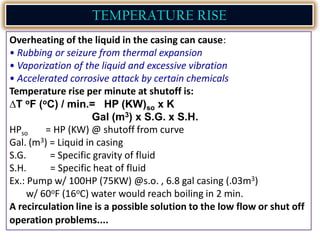 TEMPERATURE RISE
Overheating of the liquid in the casing can cause:
• Rubbing or seizure from thermal expansion
• Vaporization of the liquid and excessive vibration
• Accelerated corrosive attack by certain chemicals
Temperature rise per minute at shutoff is:
T oF (oC) / min.= HP (KW)so x K
Gal (m3) x S.G. x S.H.
HPso = HP (KW) @ shutoff from curve
Gal. (m3) = Liquid in casing
S.G. = Specific gravity of fluid
S.H. = Specific heat of fluid
Ex.: Pump w/ 100HP (75KW) @s.o. , 6.8 gal casing (.03m3)
w/ 60oF (16oC) water would reach boiling in 2 min.
A recirculation line is a possible solution to the low flow or shut off
operation problems....
 