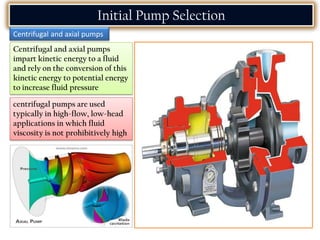 Centrifugal and axial pumps
impart kinetic energy to a fluid
and rely on the conversion of this
kinetic energy to potential energy
to increase fluid pressure
Initial Pump Selection
Centrifugal and axial pumps
centrifugal pumps are used
typically in high-flow, low-head
applications in which fluid
viscosity is not prohibitively high
 