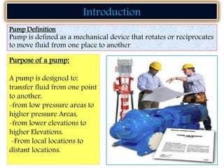 Purpose of a pump:
A pump is designed to:
transfer fluid from one point
to another.
-from low pressure areas to
higher pressure Areas.
-from lower elevations to
higher Elevations.
-From local locations to
distant locations.
Pump Definition
Pump is defined as a mechanical device that rotates or reciprocates
to move fluid from one place to another
Introduction
 