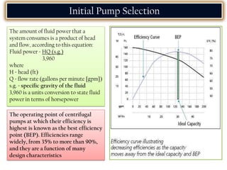 The amount of fluid power that a
system consumes is a product of head
and flow, according to this equation:
Fluid power = HQ (s.g.)
3,960
where
H = head (ft)
Q = flow rate (gallons per minute [gpm])
s.g. = specific gravity of the fluid
3,960 is a units conversion to state fluid
power in terms of horsepower
Initial Pump Selection
The operating point of centrifugal
pumps at which their efficiency is
highest is known as the best efficiency
point (BEP). Efficiencies range
widely, from 35% to more than 90%,
and they are a function of many
design characteristics
 