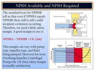 The standard tests for NPSHR
tell us that even if NPSHA equals
NPSHR there still is still a mild
incipient cavitation occurring.
Therefore, we need a little safety
margin. A good margin to use is:
NPSHA > NPSHR +3 ft. (1m)
This margin can vary with pump
type, impeller type, and fluid
being pumped. However for most
Overhung Impeller Centrifugal
Pumps the 3 ft (1m) safety margin
is usually satisfactory.
NPSH Available and NPSH Required
 