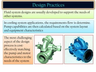 Design Practices
Fluid system designs are usually developed to support the needs of
other systems.
In cooling system applications, the requirements flow is determine.
Pump capabilities are then calculated based on the system layout
and equipment characteristics
The most challenging
aspect of the design
process is cost-
effectively matching
the pump and motor
characteristics to the
needs of the system
 