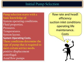 Initial Pump Selection
Pump selection starts with a
basic knowledge of:
System operating conditions.
Fluid properties.
Pressures.
Temperatures.
System layout.
System Operating Costs.
These conditions determine the
type of pump that is required to
meet certain service needs.
positive displacement
centrifugal.
Axial flow pumps
flow rate and head!
efficiency
suction inlet conditions
operating life
maintenance.
Costs
 