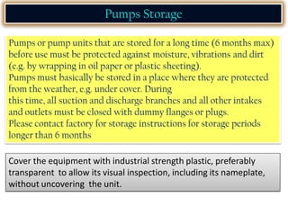 Pumps or pump units that are stored for a long time (6 months max)
before use must be protected against moisture, vibrations and dirt
(e.g. by wrapping in oil paper or plastic sheeting).
Pumps must basically be stored in a place where they are protected
from the weather, e.g. under cover. During
this time, all suction and discharge branches and all other intakes
and outlets must be closed with dummy flanges or plugs.
Please contact factory for storage instructions for storage periods
longer than 6 months
Pumps Storage
Cover the equipment with industrial strength plastic, preferably
transparent to allow its visual inspection, including its nameplate,
without uncovering the unit.
 