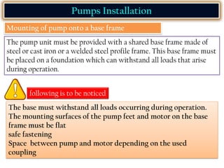 Pumps Installation
Mounting of pump onto a base frame
The pump unit must be provided with a shared base frame made of
steel or cast iron or a welded steel profile frame. This base frame must
be placed on a foundation which can withstand all loads that arise
during operation.
following is to be noticed
The base must withstand all loads occurring during operation.
The mounting surfaces of the pump feet and motor on the base
frame must be flat
safe fastening
Space between pump and motor depending on the used
coupling
 