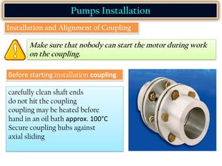 Pumps Installation
Installation and Alignment of Coupling
Make sure that nobody can start the motor during work
on the coupling.
Before starting installation coupling
carefully clean shaft ends
do not hit the coupling
coupling may be heated before
hand in an oil bath approx. 100°C
Secure coupling hubs against
axial sliding
 