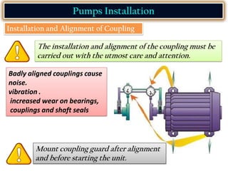 Pumps Installation
Installation and Alignment of Coupling
The installation and alignment of the coupling must be
carried out with the utmost care and attention.
Badly aligned couplings cause
noise.
vibration .
increased wear on bearings,
couplings and shaft seals
Mount coupling guard after alignment
and before starting the unit.
 