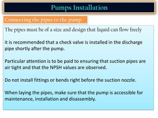 Pumps Installation
Connecting the pipes to the pump
The pipes must be of a size and design that liquid can flow freely
it is recommended that a check valve is installed in the discharge
pipe shortly after the pump.
Particular attention is to be paid to ensuring that suction pipes are
air tight and that the NPSH values are observed.
Do not install fittings or bends right before the suction nozzle.
When laying the pipes, make sure that the pump is accessible for
maintenance, installation and disassembly.
 