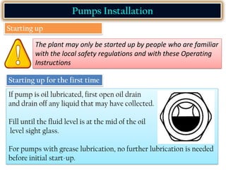 Pumps Installation
Starting up
The plant may only be started up by people who are familiar
with the local safety regulations and with these Operating
Instructions
Starting up for the first time
If pump is oil lubricated, first open oil drain
and drain off any liquid that may have collected.
Fill until the fluid level is at the mid of the oil
level sight glass.
For pumps with grease lubrication, no further lubrication is needed
before initial start-up.
 