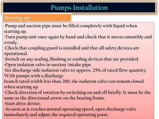 ·Pump and suction pipe must be filled completely with liquid when
starting up.
·Turn pump unit once again by hand and check that it moves smoothly and
evenly.
·Check that coupling guard is installed and that all safety devices are
operational.
·Switch on any sealing, flushing or cooling devices that are provided.
·Open isolation valve in suction /intake pipe.
·Set discharge side isolation valve to approx. 25% of rated flow quantity.
With pumps with a discharge
branch rated width less than 200, the isolation valve can remain closed
when starting up
·Check direction of rotation by switching on and off briefly. It must be the
same as the directional arrow on the bearing frame.
·Start drive device.
·As soon as it reaches normal operating speed, open discharge valve
immediately and adjust the required operating point.
Pumps Installation
Starting up
 