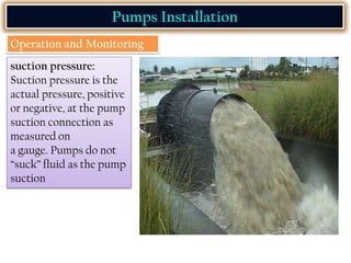 Pumps Installation
Operation and Monitoring
suction pressure:
Suction pressure is the
actual pressure, positive
or negative, at the pump
suction connection as
measured on
a gauge. Pumps do not
“suck” fluid as the pump
suction
 