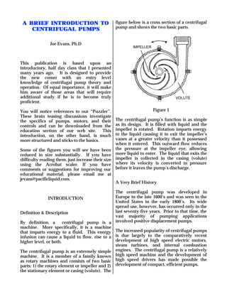 A BRIEF INTRODUCTION TO                         figure below is a cross section of a centrifugal
                                                 pump and shows the two basic parts.
    CENTRIFUGAL PUMPS

               Joe Evans, Ph.D
                                                          IMPELLER



This publication is based upon an
introductory, half day class that I presented
many years ago. It is designed to provide
the new comer with an entry level
knowledge of centrifugal pump theory and
operation. Of equal importance, it will make
him aware of those areas that will require
additional study if he is to become truly                                       VOLUTE
proficient.

You will notice references to our “Puzzler”.                         Figure 1
These brain teasing discussions investigate
the specifics of pumps, motors, and their         The centrifugal pump’s function is as simple
controls and can be downloaded from the           as its design. It is filled with liquid and the
education section of our web site. This           impeller is rotated. Rotation imparts energy
introduction, on the other hand, is much          to the liquid causing it to exit the impeller’s
more structured and sticks to the basics.         vanes at a greater velocity than it possessed
                                                  when it entered. This outward flow reduces
Some of the figures you will see have been the pressure at the impeller eye, allowing
reduced in size substantially. If you have more liquid to enter. The liquid that exits the
difficulty reading them, just increase their size impeller is collected in the casing (volute)
using the Acrobat scaler. If you have where its velocity is converted to pressure
comments or suggestions for improving our before it leaves the pump’s discharge.
educational material, please email me at
jevans@pacificliquid.com.
                                                  A Very Brief History

                                                The centrifugal pump was developed in
                INTRODUCTION                    Europe in the late 1600’s and was seen in the
                                                United States in the early 1800’s. Its wide
                                                spread use, however, has occurred only in the
Definition & Description                        last seventy-five years. Prior to that time, the
                                                vast majority of pumping applications
By definition, a       centrifugal pump is a involved positive displacement pumps.
machine. More specifically, it is a machine
that imparts energy to a fluid. This energy The increased popularity of centrifugal pumps
infusion can cause a liquid to flow, rise to a is due largely to the comparatively recent
higher level, or both.                          development of high speed electric motors,
                                                steam turbines, and internal combustion
The centrifugal pump is an extremely simple engines. The centrifugal pump is a relatively
machine. It is a member of a family known high speed machine and the development of
as rotary machines and consists of two basic high speed drivers has made possible the
parts: 1) the rotary element or impeller and 2) development of compact, efficient pumps.
the stationary element or casing (volute). The
 