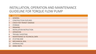 INSTALLATION, OPERATION AND MAINTENANCE
GUIDELINE FOR TORQUE FLOW PUMP
SR CONTENTS
1 GENERAL
2 CONSTRUCTION FEATURES
3 CHECK FOR TRANSIT DAMAGE
4 STORAGE
5 DRAWING
6 INSTALLATION INSTRUCTION
7 OPERATION
8 TROUBLE SHOOTING
9 MAINTENANCE & TECHNICAL DATA
10 STUFFING BOX
11 MECHANICAL SEAL
12 OVERHAULING
13 SPARE PARTS
 