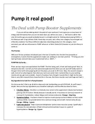 Pump it real good!
The Deal with Pump Booster Supplements
If you are still wondering what’s the point of a pre-workout if not to give you a crazy boost of
energy (aka Stimulants) then you are not alone (but you will be very soon…). We have to admit that
only 18 months ago you would probably be put in a straight jacket for thinking about paying $30 for a
Pre Workout with 0 mg Caffeine. Well, these days are past, and a shiny new category has emerged out
of literally nowhere. You’ll hear different adjectives describing products in this category, most
commonly you will see references to PUMP enhancer or Nitric Oxide (N.O) booster or just stim free pre
workout.
The Promise
With over 50 new products introduced just in the last 12 months into the stim free preworkout
stratosphere, it seems that the supplement makers are settling on one main promise “I’ll bring you skin
tearing Pumps and and make your muscles look full as --BEEP---“
PUMP Me Up Scotty…
There are two major concepts behind the PUMP. The first being, well, it feels and looks great! Yeah, its
temporary but still, I can tell you from personal experience that when you see yourself totally swole in
the gym mirror with veins popping all over the place, you want to lift more. Now, the second concept is
well, more of an urban legend, that when your veins are wider more nutrients flow to your working
muscle and you get more anabolic. A word of cautious here, though it sounds like it might be the case,
there is very little research that shows that this is the case. But those muscles sure look huge and hard :)
Key Ingredients to look for in Pump Boosters
You know we don’t like to go all white robes and start bombarding you with PHD talk. So we’ll keep it
simple. Here are the top ingredients you should be looking for and the effective dose for them.
1. Citrulline Malate - Citrulline is a relatively new comer to the supplement industry but has been
gaining a lot of traction. Mostly because it actually works. It has shown in (serious) research to
increase N.O production, reduce fatigue and increase endurance. Dosage - 3mg-6mg
2. Agmatine Sulfate - Has been shown to improve muscle pumps via the inhibition of nitric oxide
synthase (NOS). Can provide better intra-workout energy and aid with mental clarity (focus).
Dosage - 500mg - 1 gram
3. hydromax glycerol - helps to prevent dehydration qnd increase muscular pumps. Specifically it
increases the concentration of fluid in blood and intracellular tissues to a point of
hyperhydration. Dosage -1g - 2 gram
 