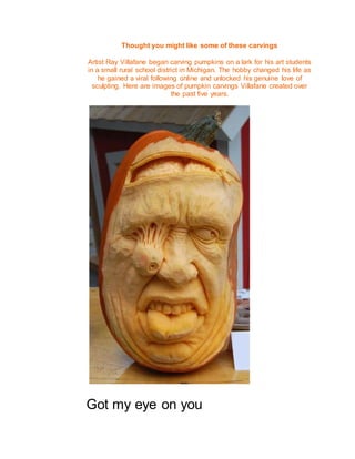 Thought you might like some of these carvings
Artist Ray Villafane began carving pumpkins on a lark for his art students
in a small rural school district in Michigan. The hobby changed his life as
he gained a viral following online and unlocked his genuine love of
sculpting. Here are images of pumpkin carvings Villafane created over
the past five years.
Got my eye on you
 
