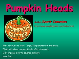 Wait for music to start.  Enjoy the pictures with the music. Slides will advance automatically, after 4 seconds. Click or press a key to advance manually. Have Fun ! Pumpkin Heads Artist:   Scott Cummins http://www.pumpkingutter.com/index.html 