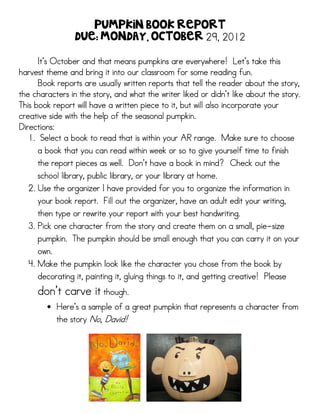 Pumpkin Book Report
                 Due: Monday, October 29, 2012

      It’
      It’s October and that means pumpkins are everywhere! Let’s take this
                                                                    Let’
harvest theme and bring it into our classroom for some reading fun.
      Book reports are usually written reports that tell the reader about the story,
the characters in the story, and what the writer liked or didn’t like about the story.
                                  what                       didn’
This book report will have a written piece to it, but will also incorporate your
creative side with the help of the seasonal pumpkin.
Directions:
                                                      range.
   1. Select a book to read that is within your AR range. Make sure to choose
      a book that you can read within week or so to give yourself time to finish
                                  Don’
     the report pieces as well. Don’t have a book in mind? Check out the
     school library, public library, or your library at home.
                               provided
  2. Use the organizer I have provided for you to organize the information in
     your book report. Fill out the organizer, have an adult edit your writing,
     then type or rewrite your report with your best handwriting.
  3. Pick one character from the story and create them on a small, pie-size
                                                                   pie-
     pumpkin.
     pumpkin. The pumpkin should be small enough that you can carry it on your
     own.
  4. Make the pumpkin look like the character you chose from the book by
     decorating it, painting it, gluing things to it, and getting creative! Please
     don
     don’t carve it though.
                    though.
        • Here’s a sample of a great pumpkin that represents a character from
          Here
          the story No, David!
 