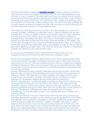 For several Halloween celebrants pumpkin carving provides evolved far from the
Jack-O-Lantern days of triangular face along with half-circle lips plagued by a new
the teeth or even a couple of. Actually these days even the comprehensive stencils
involving haunted houses, goblins and ghouls are beginning to take a look amateur.
Pumpkins have grown to be even more and much more detailed and amazing using
the innovation of recent and unique making tactics. One particular fresh strategy that
is highly popular in extreme pumpkin carving, that may seem as well challenging (for
that non-artistically inclined), is 3-D pumpkin carving.

This method in making is much more similar to pumpkin sculpting. In contrast to
standard pumpkin chiselling you shouldn't have in order to hollowed out out your
pumpkin first, as there is simply no mild or even candle inside. In reality, you must
not start to see the very interior of your pumpkin at all, until you're making an
oversight along with define also deep. To create a 3-D pumpkin sculpture, you will
employ your pumpkin as they are and simply define the symbol in the aspect. This
can be done through the use of resources including clay bows loops, an incredibly
sharpened along with accurate blade, plus a paring blade in order to little by little cut
apart tiers regarding pumpkin meat. The effect can be the the majority of remarkable
pumpkin any person in your area provides seen.

In case you are enthusiastic about seeking this technique there are some
suggestions that you should know about. Here are a couple of these:

The Net is an excellent method to obtain details. If you don't professionally realize
anyone who likes 3-D pumpkin carving you can gain a lot of information from your
quick search on the net. There are websites that can offer you suggestions, designs
and finest of photos to allow you to discover what you are operating towards. Make
sure to take a look at numerous websites to essentially experience an in-depth idea
of what you are doing.
Do stop frightened to utilize a stencil. Although experienced pumpkin carvers feel
safe carrying out a layout freehand beginners might find more the reassurance of
utilizing a stencil. Although there are many websites that supply stencils to buy
except if your own center is set about one thing distinct you discover a huge
selection of 3-D pumpkin digging stencils online with free streaming.
Pick the right pumpkin. You should obtain a pumpkin having a thick wall structure.
To acquire this kind you will have to choose one which is very large due to the
dimension. Experts furthermore propose that you must stay away from completely
spherical pumpkins and go for kinds which have any stuffed rdg in which shines on
one side. These types of designs can make nice people since it could be
considerably more challenging to carve a new 3-D deal with upon a shallow flat
working surface.
Use a proven method. This isn't a method that work well with only just about any
tool. Specialist severe pumpkin carvers advocate specific equipment for the reason-
they operate. Convinced that it is possible to sacrifice quality and simply employ
anything that you might have at home is really a oversight. This really is mainly
because that you'll want sharp and also demanding resources to finish your own
style. Not really while using correct methods implies that you might not obtain the
design and style appropriate and even worse you could severely harm your self.
Remember until this is actually method that takes lots of patience and practice. It is
 