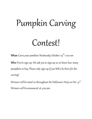 Pumpkin Carving 
Contest! 
When: Carve your pumkins Wednesday October 29th 11:00 am 
Who: Free to sign up. We ask you to sign up so we know how many 
pumpkins to buy. Please only sign up if you WILL be there for the 
carving! 
Winners will be voted on throughout the Halloween Party on Oct. 31st. 
Winners will be announced at 3:00 pm 
 