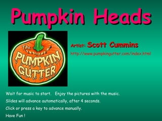 Wait for music to start.  Enjoy the pictures with the music. Slides will advance automatically, after 4 seconds. Click or press a key to advance manually. Have Fun ! Pumpkin Heads Artist:   Scott Cummins http://www.pumpkingutter.com/index.html 