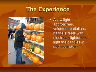 The Experience
          As twilight
           approaches,
           volunteer battalions
           hit the streets with
           electronic lighters to
           light the candles in
           each pumpkin
 