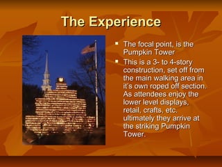 The Experience
          The focal point, is the
           Pumpkin Tower
          This is a 3- to 4-story
           construction, set off from
           the main walking area in
           it’s own roped off section.
           As attendees enjoy the
           lower level displays,
           retail, crafts, etc.
           ultimately they arrive at
           the striking Pumpkin
           Tower.
 