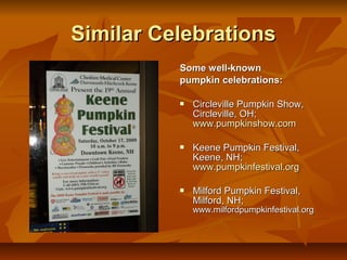Similar Celebrations
          Some well-known
          pumpkin celebrations:

             Circleville Pumpkin Show,
              Circleville, OH;
              www.pumpkinshow.com

             Keene Pumpkin Festival,
              Keene, NH;
              www.pumpkinfestival.org

             Milford Pumpkin Festival,
              Milford, NH;
              www.milfordpumpkinfestival.org
 