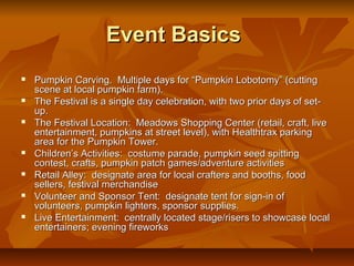 Event Basics
   Pumpkin Carving. Multiple days for “Pumpkin Lobotomy” (cutting
    scene at local pumpkin farm).
   The Festival is a single day celebration, with two prior days of set-
    up.
   The Festival Location: Meadows Shopping Center (retail, craft, live
    entertainment, pumpkins at street level), with Healthtrax parking
    area for the Pumpkin Tower.
   Children’s Activities: costume parade, pumpkin seed spitting
    contest, crafts, pumpkin patch games/adventure activities
   Retail Alley: designate area for local crafters and booths, food
    sellers, festival merchandise
   Volunteer and Sponsor Tent: designate tent for sign-in of
    volunteers, pumpkin lighters, sponsor supplies.
   Live Entertainment: centrally located stage/risers to showcase local
    entertainers; evening fireworks
 