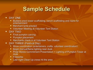 Sample Schedule
   DAY ONE
       Builders erect tower scaffolding, bench scaffolding and risers for
        entertainment
       Merchant tents erected
       Volunteer Meeting at Volunteer Tent Station
   DAY TWO
       Final pumpkin carving
       Pumpkin placement
       Merchants check in at Volunteer Tent Station
   DAY THREE (Festival Day)
       Show coordination (entertainers, crafts, volunteer coordination)
       Begin manual/flame lighting near dusk
       Pride Stores Commitment Presentation + Lighting of Pumpkin Tower at
        dusk
       Fireworks
       Late night Clean Up crews hit the area
 