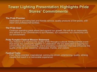 Tower Lighting Presentation Highlights Pride
             Stores’ Commitments
The Pride Promise:
   Dedicated to providing fast and friendly service, quality products at low prices, with
   clean and professional facilities.

The Pride Goal:
   Continue operating great stores and expand our growth. We will do so responsibly
   and adhere to our commitment to our Partners, our customers, our community and
   our environment.

Pride Pumpkin Festival Mission Statement:
    Our mission is to improve the quality of life through a cultural, family-oriented event
    that brings the community together in celebration. We are dedicated to keeping our
    communities alive and thriving, and to providing a celebration that truly enhancse the
    quality of life for our residents, employees, friends, and visitors.

Festival Traits:
   Free, family-oriented, inspirational, community-driven, entertaining, quality, striking
   visuals that result in a memorable experience.
 