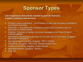 Sponsor Types
List of sponsors that will be needed to provide financial
support, products and services

   Pumpkin tower scaffolding. Local builder to fabricate and place scaffolding,
    and display benches.
   Electricity. Local electrical contractor to light tower pumpkins and run
    electricity to vendor booths.
   Website. Volunteer to design and post messages onto Pride Pumpkin
    Festival website.
   Advertising. Need local publication to run print ads for the event. Suggest:
    Reminder Publications
   Signage/program printing. Suggest: PIP or Priority
   Pumpkins. Suggest: Pell Farm, Meadowbrook Farm
   Tables/chairs/tents. Suggest: Taylor Rental
   Hardware/lighters. Suggest: Rocky’s
   First Aid.
 