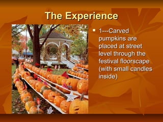 The Experience
            1---Carved
             pumpkins are
             placed at street
             level through the
             festival floorscape
             (with small candles
             inside)
 