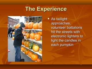 The Experience
          As twilight
           approaches,
           volunteer battalions
           hit the streets with
           electronic lighters to
           light the candles in
           each pumpkin
 