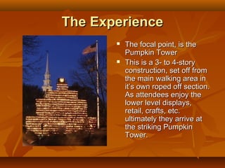 The Experience
          The focal point, is the
           Pumpkin Tower
          This is a 3- to 4-story
           construction, set off from
           the main walking area in
           it’s own roped off section.
           As attendees enjoy the
           lower level displays,
           retail, crafts, etc.
           ultimately they arrive at
           the striking Pumpkin
           Tower.
 