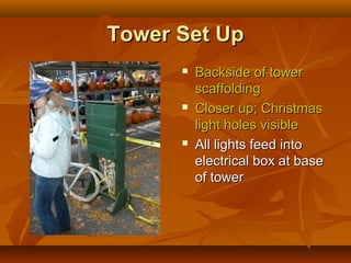 Tower Set Up
         Backside of tower
          scaffolding
         Closer up; Christmas
          light holes visible
         All lights feed into
          electrical box at base
          of tower
 