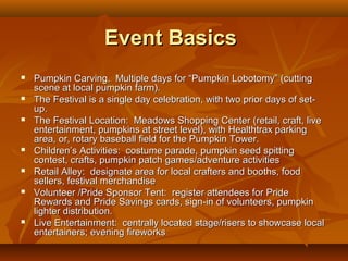 Event Basics
   Pumpkin Carving. Multiple days for “Pumpkin Lobotomy” (cutting
    scene at local pumpkin farm).
   The Festival is a single day celebration, with two prior days of set-
    up.
   The Festival Location: Meadows Shopping Center (retail, craft, live
    entertainment, pumpkins at street level), with Healthtrax parking
    area, or, rotary baseball field for the Pumpkin Tower.
   Children’s Activities: costume parade, pumpkin seed spitting
    contest, crafts, pumpkin patch games/adventure activities
   Retail Alley: designate area for local crafters and booths, food
    sellers, festival merchandise
   Volunteer /Pride Sponsor Tent: register attendees for Pride
    Rewards and Pride Savings cards, sign-in of volunteers, pumpkin
    lighter distribution.
   Live Entertainment: centrally located stage/risers to showcase local
    entertainers; evening fireworks
 