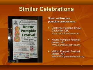 Similar Celebrations
          Some well-known
          pumpkin celebrations:

             Circleville Pumpkin Show,
              Circleville, OH;
              www.pumpkinshow.com

             Keene Pumpkin Festival,
              Keene, NH;
              www.pumpkinfestival.org

             Milford Pumpkin Festival,
              Milford, NH;
              www.milfordpumpkinfestival.org
 