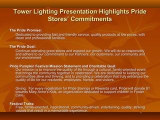 Tower Lighting Presentation Highlights Pride
             Stores’ Commitments
The Pride Promise:
   Dedicated to providing fast and friendly service, quality products at low prices, with
   clean and professional facilities.

The Pride Goal:
   Continue operating great stores and expand our growth. We will do so responsibly
   and adhere to our commitment to our Partners, our customers, our community and
   our environment.

Pride Pumpkin Festival Mission Statement and Charitable Goal:
    Our mission is to improve the quality of life through a cultural, family-oriented event
    that brings the community together in celebration. We are dedicated to keeping our
    communities alive and thriving, and to providing a celebration that truly enhances the
    quality of life for our residents, employees, friends, and visitors.

   Giving: For every registration for Pride Savings or Rewards card, Pride will donate $1
   towards Mary Anne’s Kids, an organization dedicated to support children in Foster
   Care.

Festival Traits:
   Free, family-oriented, inspirational, community-driven, entertaining, quality, striking
   visuals that result in a memorable experience.
 