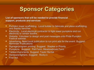 Sponsor Categories
List of sponsors that will be needed to provide financial
support, products and services

   Pumpkin tower scaffolding. Local builder to fabricate and place scaffolding,
    and display benches.
   Electricity. Local electrical contractor to light tower pumpkins and run
    electricity to vendor booths.
   Website. Volunteer to design and post messages onto Pride Pumpkin
    Festival website.
   Advertising. Need local publication to run print ads for the event. Suggest:
    Reminder Publications
   Signage/program printing. Suggest: Staples or Priority
   Pumpkins. Suggest: Pell Farm, Meadowbrook Farm
   Tables/chairs/tents. Suggest: Taylor Rental
   Hardware/lighters. Suggest: Rocky’s
   First Aid.
 