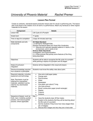 Lesson Plan Format 
MTE/534 Version 4 
1 
University of Phoenix Material Rachel Premer 
Lesson Plan Format 
Create an authentic, standards-based production lesson plan for visual or performing arts. The lesson 
plan must result in the creation of an art work or a performance. Attach any handouts or other original 
materials for the lesson 
Component Details 
Lesson title Life Cycle of a Pumpkin 
Grade level 1st grade 
Time or days for completion 2 days 30 minutes each day 
State standards and arts 
components 
Art State Standard 
1.0 ARTISTIC PERCEPTION 
Develop Perceptual Skills and Visual Arts Vocabulary 
1.1 Describe and replicate repeated patterns in nature, in the 
environment, and in works of art. 
Science State Standards: 
Investigation and Experimentation 
4. a. Draw pictures that portray some features of the thing 
being described. 
Objectives Students will be able to recognize the life cycle of a pumpkin 
while painting a replica of a pumpkin and its stages. 
Areas of curriculum 
integration 
Science will be integrated in this visual arts lesson. 
Previous knowledge required 
from students to participate 
Students must know the safety rules about paint. 
Required materials, including 
equipment and technology 
Note. Permission must be 
obtained for copyrighted 
materials; websites must be 
cited for any downloaded 
materials. 
· One and a half paper plates 
· Orange paint 
· Paint brushes 
· Water 
· Newspaper 
· One green yarn about 2” long 
· Life cycle printout 
· Brown construction paper (small rectangle) 
· Staples 
· Crayons 
· Scissors 
Sequence of lesson, such as 
hook, input, modeling, guided 
practice, and closure guided 
practice, where applicable 
Day 1 
· Have the students clear off their desks 
· Explain to the students that they will be learning about 
the life cycle of a pumpkin 
· Ask the students if they know how many stages there 
are. (5 stages) 
· Discuss the 5 stages and why they are in that order 
 